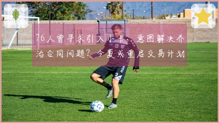 76人曾寻求引入小卡，意图解决乔治合同问题？今夏或重启交易计划