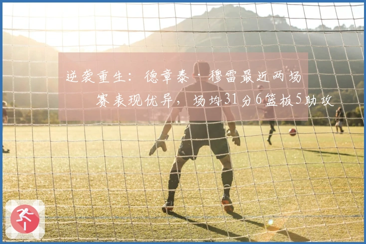 逆袭重生：德章泰·穆雷最近两场比赛表现优异，场均31分6篮板5助攻，投篮命中率达到68%