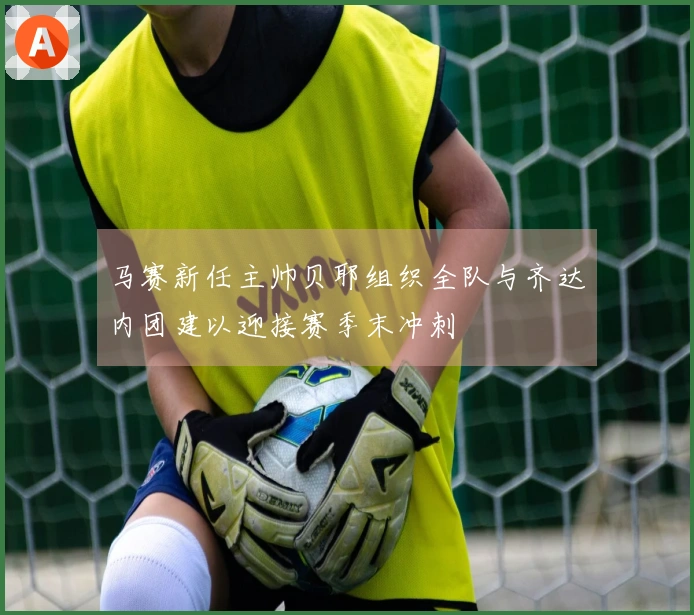 马赛新任主帅贝耶组织全队与齐达内团建以迎接赛季末冲刺