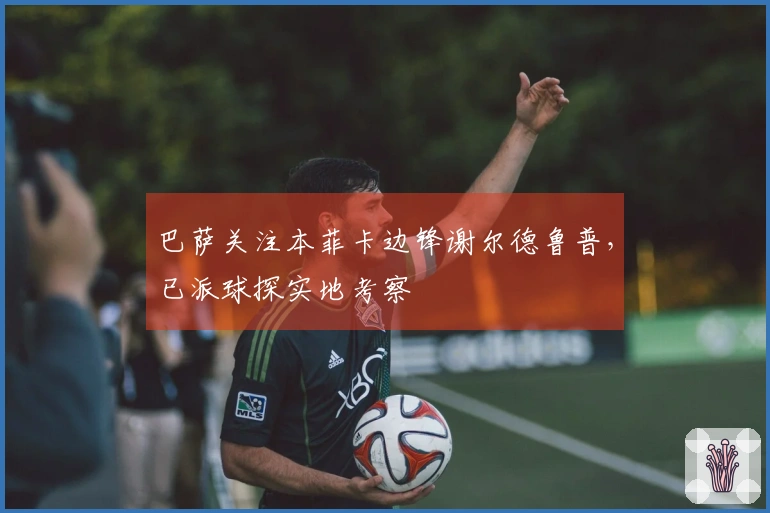 巴萨关注本菲卡边锋谢尔德鲁普，已派球探实地考察