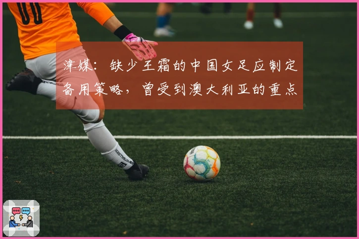 津媒：缺少王霜的中国女足应制定备用策略，曾受到澳大利亚的重点关注