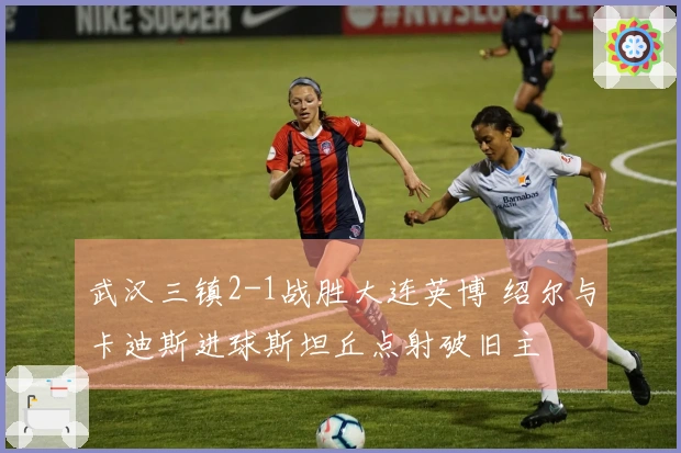 武汉三镇2-1战胜大连英博 绍尔与卡迪斯进球斯坦丘点射破旧主