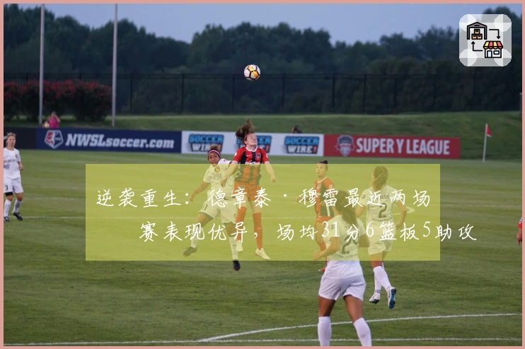 逆袭重生：德章泰·穆雷最近两场比赛表现优异，场均31分6篮板5助攻，投篮命中率达到68%