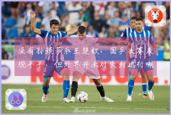 没有孙颖莎和王楚钦，国乒决赛表现平平，但外界并未对失利进行嘲讽