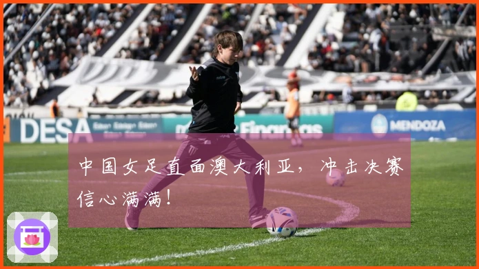 中国女足直面澳大利亚，冲击决赛信心满满！