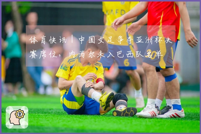 体育快讯｜中国女足争夺亚洲杯决赛席位，内马尔未入巴西队名单