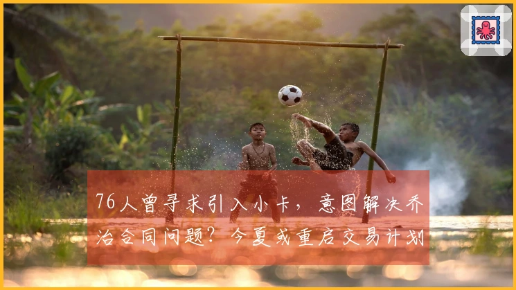 76人曾寻求引入小卡，意图解决乔治合同问题？今夏或重启交易计划