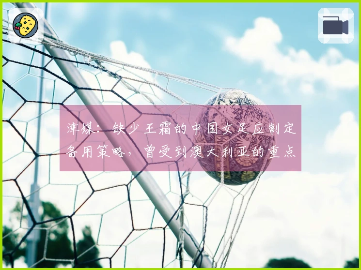 津媒：缺少王霜的中国女足应制定备用策略，曾受到澳大利亚的重点关注