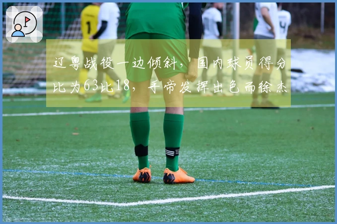 辽粤战役一边倾斜，国内球员得分比为63比18，手帝发挥出色而徐杰却得分为零
